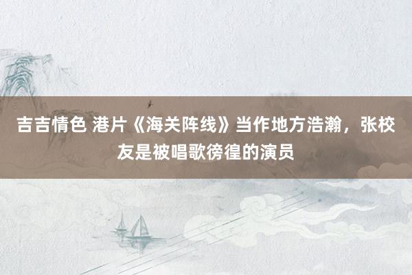 吉吉情色 港片《海关阵线》当作地方浩瀚，张校友是被唱歌徬徨的演员