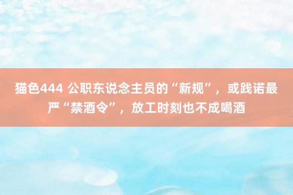 猫色444 公职东说念主员的“新规”，或践诺最严“禁酒令”，放工时刻也不成喝酒