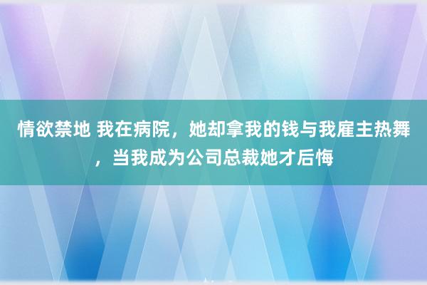 情欲禁地 我在病院，她却拿我的钱与我雇主热舞，当我成为公司总裁她才后悔