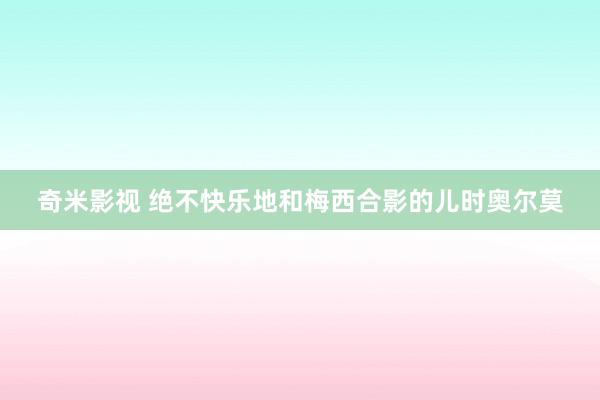 奇米影视 绝不快乐地和梅西合影的儿时奥尔莫