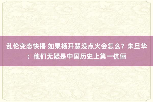 乱伦变态快播 如果杨开慧没点火会怎么？朱旦华：他们无疑是中国历史上第一伉俪