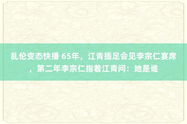 乱伦变态快播 65年，江青插足会见李宗仁宴席，第二年李宗仁指着江青问：她是谁