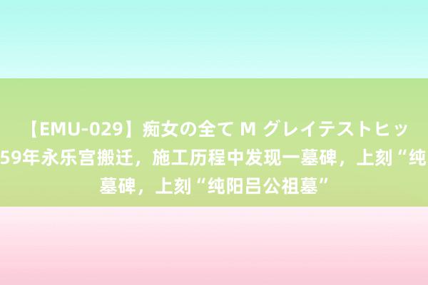 【EMU-029】痴女の全て M グレイテストヒッツ 4時間 1959年永乐宫搬迁，施工历程中发现一墓碑，上刻“纯阳吕公祖墓”