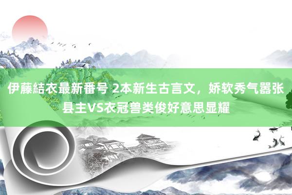 伊藤結衣最新番号 2本新生古言文，娇软秀气嚣张县主VS衣冠兽类俊好意思显耀
