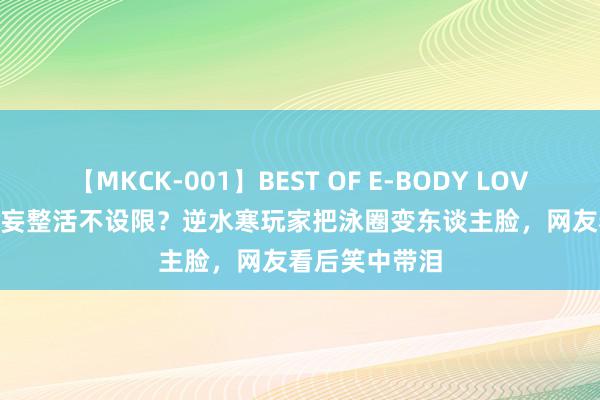 【MKCK-001】BEST OF E-BODY LOVERS 2008 狂妄整活不设限？逆水寒玩家把泳圈变东谈主脸，网友看后笑中带泪