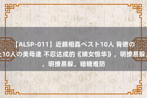 【ALSP-011】近親相姦ベスト10人 背徳の愛に溺れた10人の美母達 不忍达成的《嫡女惊华》，明撩易躲，暗糖难防