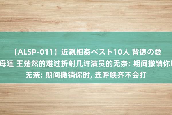 【ALSP-011】近親相姦ベスト10人 背徳の愛に溺れた10人の美母達 王楚然的难过折射几许演员的无奈: 期间撤销你时, 连呼唤齐不会打