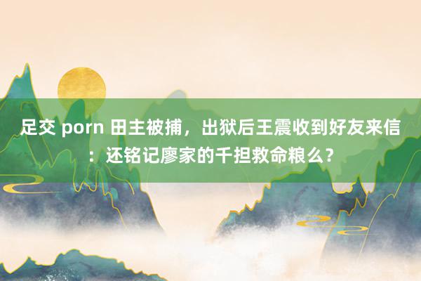 足交 porn 田主被捕，出狱后王震收到好友来信：还铭记廖家的千担救命粮么？