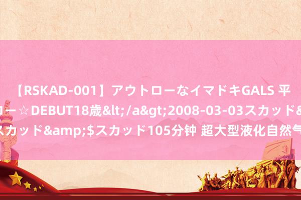 【RSKAD-001】アウトローなイマドキGALS 平成生まれ アウトロー☆DEBUT18歳</a>2008-03-03スカッド&$スカッド105分钟 超大型液化自然气储罐在青岛建成