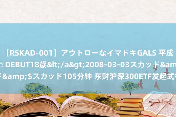 【RSKAD-001】アウトローなイマドキGALS 平成生まれ アウトロー☆DEBUT18歳</a>2008-03-03スカッド&$スカッド105分钟 东财沪深300ETF发起式衔接A净值下落0.34%