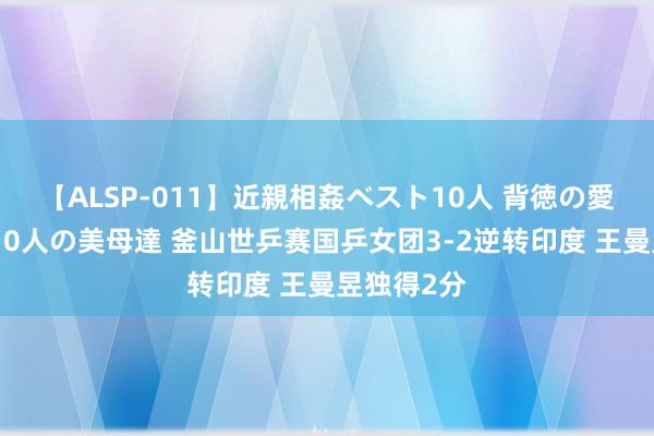 【ALSP-011】近親相姦ベスト10人 背徳の愛に溺れた10人の美母達 釜山世乒赛国乒女团3-2逆转印度 王曼昱独得2分
