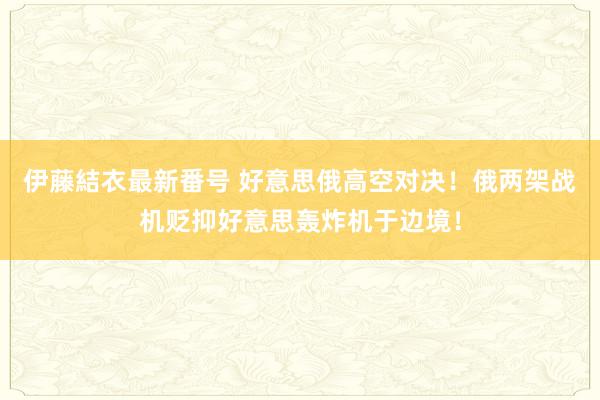伊藤結衣最新番号 好意思俄高空对决！俄两架战机贬抑好意思轰炸机于边境！