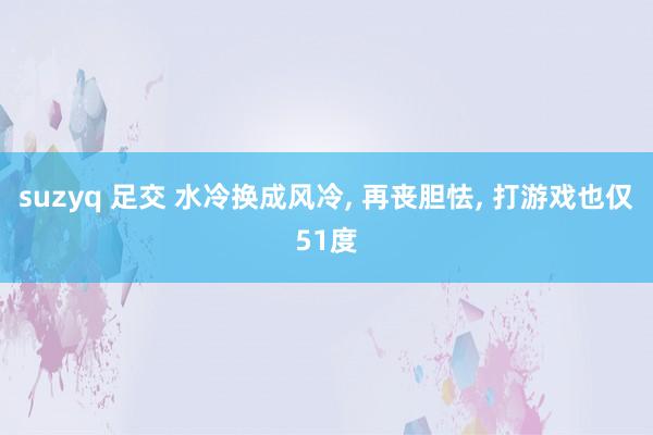 suzyq 足交 水冷换成风冷, 再丧胆怯, 打游戏也仅51度