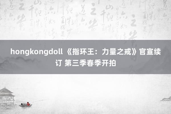 hongkongdoll 《指环王：力量之戒》官宣续订 第三季春季开拍
