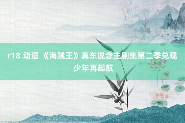 r18 动漫 《海贼王》真东说念主剧集第二季兑现 少年再起航