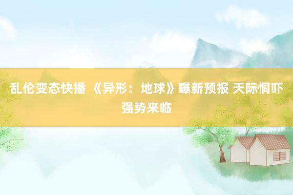 乱伦变态快播 《异形：地球》曝新预报 天际恫吓强势来临