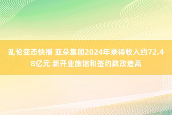 乱伦变态快播 亚朵集团2024年录得收入约72.48亿元 新开业旅馆和签约数改造高