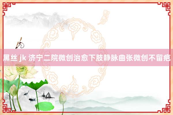 黑丝 jk 济宁二院微创治愈下肢静脉曲张微创不留疤