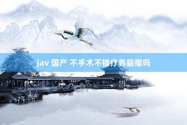 jav 国产 不手术不错疗养脑瘤吗