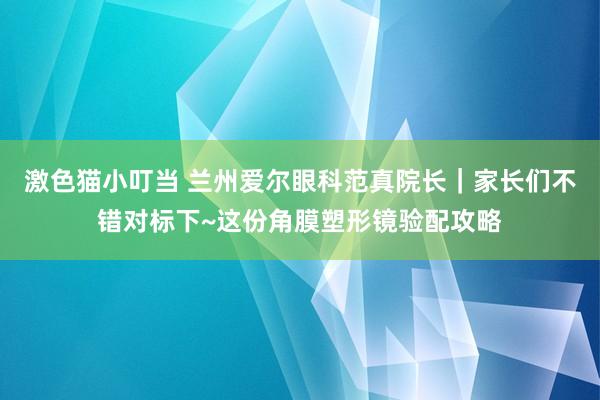 激色猫小叮当 兰州爱尔眼科范真院长｜家长们不错对标下~这份角膜塑形镜验配攻略