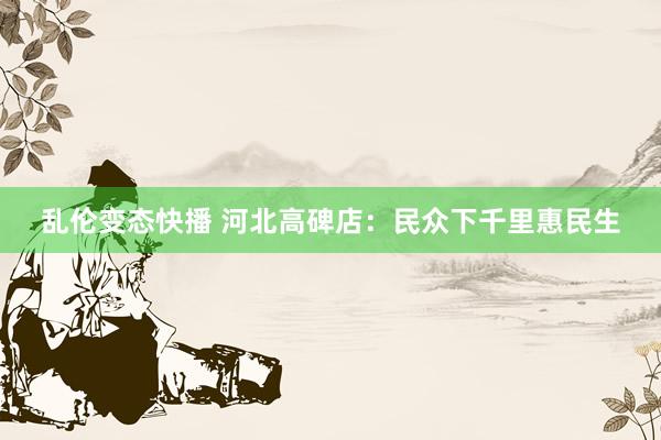 乱伦变态快播 河北高碑店：民众下千里惠民生