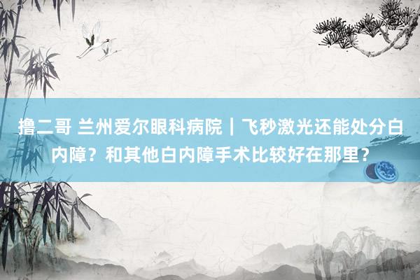 撸二哥 兰州爱尔眼科病院｜飞秒激光还能处分白内障？和其他白内障手术比较好在那里？