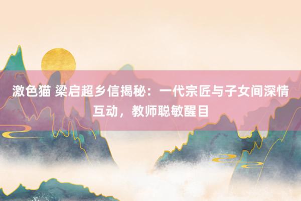 激色猫 梁启超乡信揭秘：一代宗匠与子女间深情互动，教师聪敏醒目