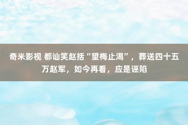 奇米影视 都讪笑赵括“望梅止渴”，葬送四十五万赵军，如今再看，应是诬陷