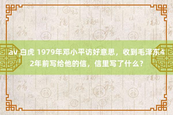 av 白虎 1979年邓小平访好意思，收到毛泽东42年前写给他的信，信里写了什么？
