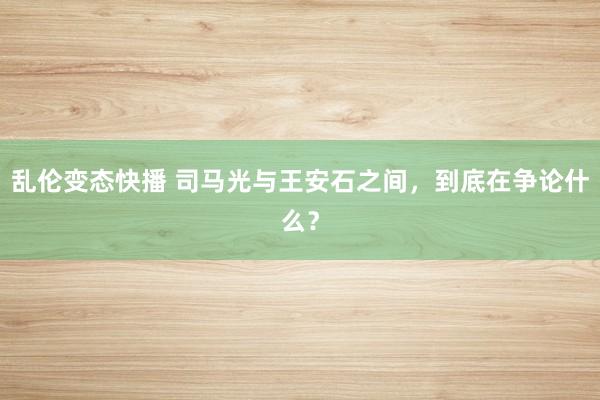 乱伦变态快播 司马光与王安石之间，到底在争论什么？