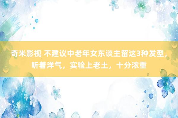 奇米影视 不建议中老年女东谈主留这3种发型，听着洋气，实验上老土，十分浓重