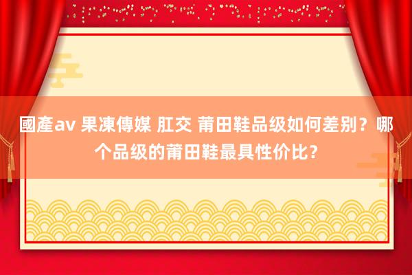 國產av 果凍傳媒 肛交 莆田鞋品级如何差别？哪个品级的莆田鞋最具性价比？
