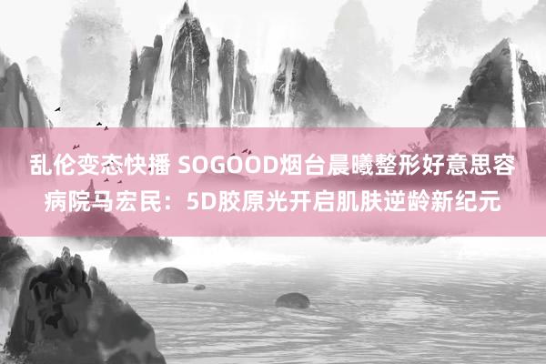 乱伦变态快播 SOGOOD烟台晨曦整形好意思容病院马宏民：5D胶原光开启肌肤逆龄新纪元