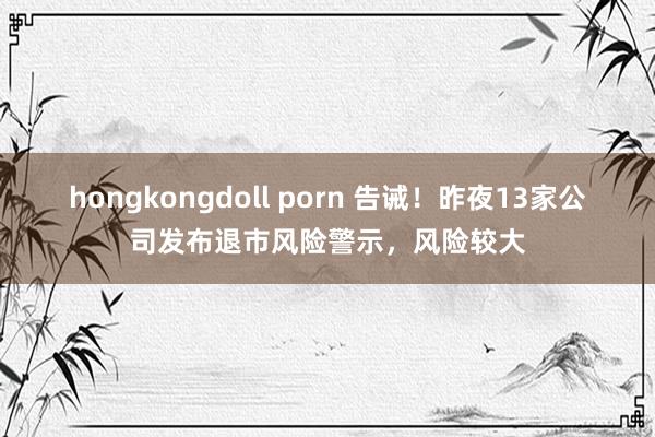 hongkongdoll porn 告诫！昨夜13家公司发布退市风险警示，风险较大