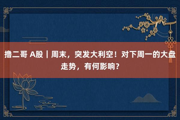 撸二哥 A股｜周末，突发大利空！对下周一的大盘走势，有何影响？
