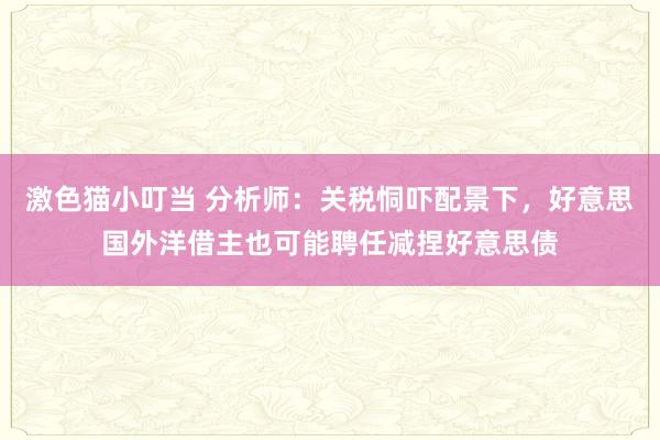 激色猫小叮当 分析师：关税恫吓配景下，好意思国外洋借主也可能聘任减捏好意思债