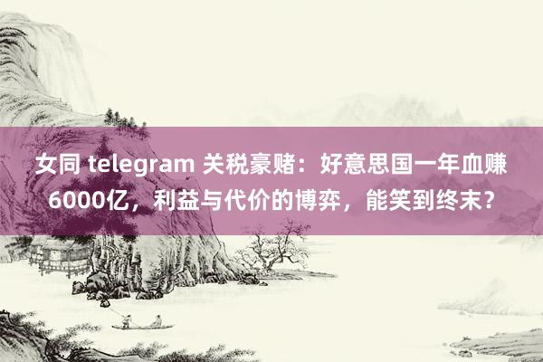 女同 telegram 关税豪赌：好意思国一年血赚6000亿，利益与代价的博弈，能笑到终末？