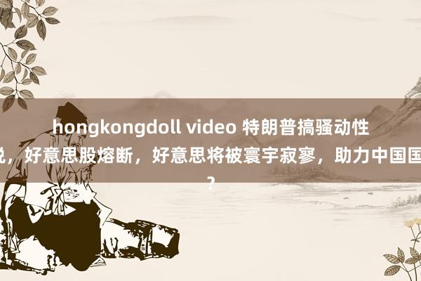 hongkongdoll video 特朗普搞骚动性关税，好意思股熔断，好意思将被寰宇寂寥，助力中国国运？
