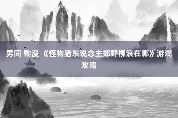 男同 動漫 《怪物猎东说念主郊野柳浪在哪》游戏攻略