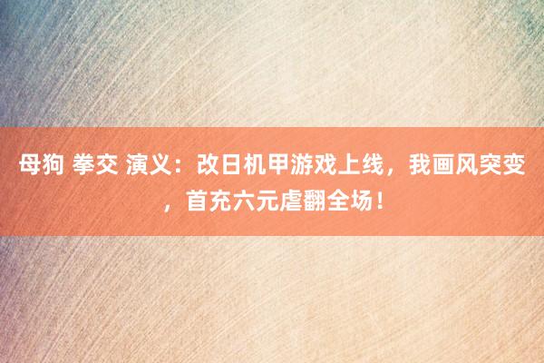 母狗 拳交 演义：改日机甲游戏上线，我画风突变，首充六元虐翻全场！