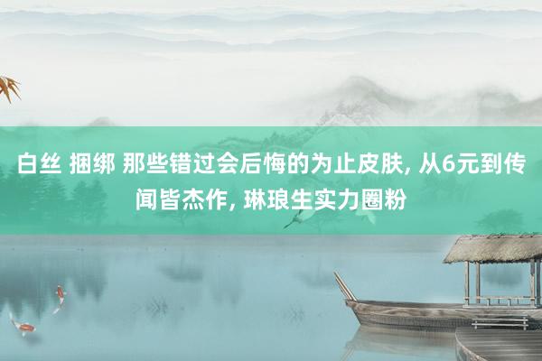 白丝 捆绑 那些错过会后悔的为止皮肤, 从6元到传闻皆杰作, 琳琅生实力圈粉
