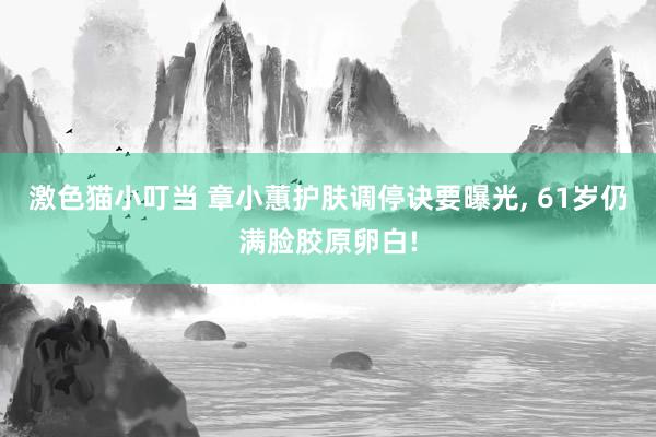 激色猫小叮当 章小蕙护肤调停诀要曝光, 61岁仍满脸胶原卵白!