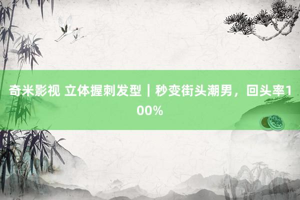 奇米影视 立体握刺发型|秒变街头潮男,回头率100%