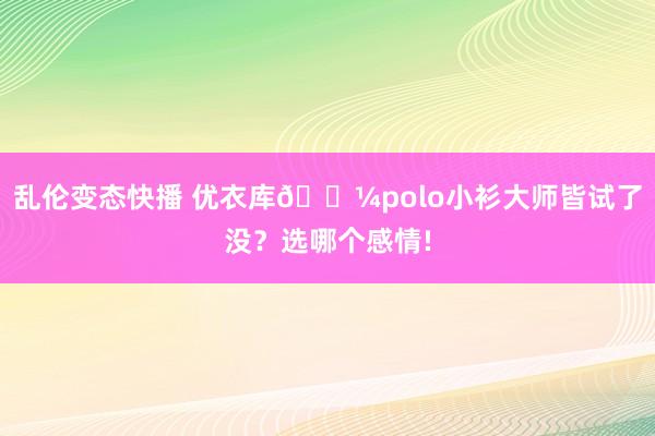 乱伦变态快播 优衣库🛼polo小衫大师皆试了没？选哪个感情!