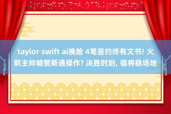 taylor swift ai换脸 4笔签约终有文书! 火箭主帅暗赞斯通操作? 决胜时刻, 宿将稳场地