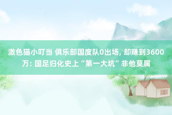 激色猫小叮当 俱乐部国度队0出场, 却赚到3600万: 国足归化史上“第一大坑”非他莫属