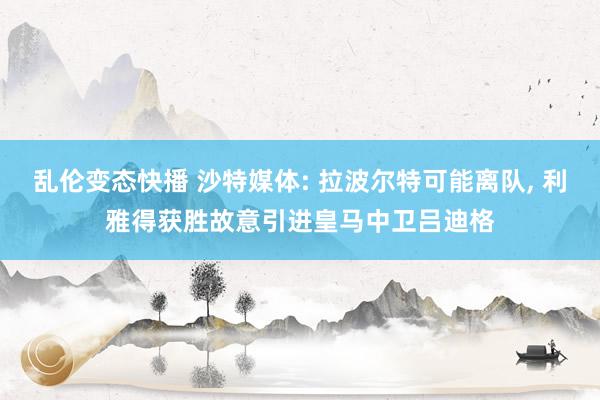 乱伦变态快播 沙特媒体: 拉波尔特可能离队, 利雅得获胜故意引进皇马中卫吕迪格