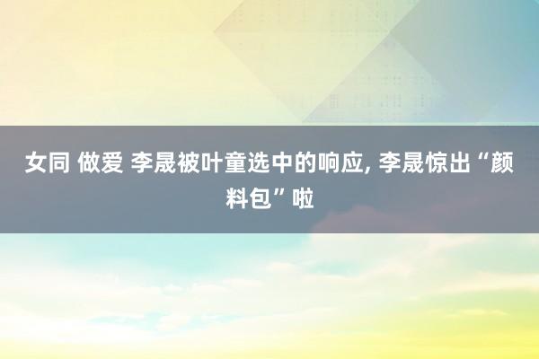 女同 做爱 李晟被叶童选中的响应, 李晟惊出“颜料包”啦