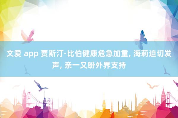 文爱 app 贾斯汀·比伯健康危急加重, 海莉迫切发声, 亲一又盼外界支持