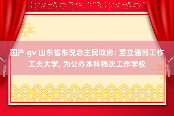 国产 gv 山东省东说念主民政府: 竖立淄博工作工夫大学, 为公办本科档次工作学校